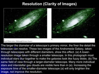 Resolution (Clarity of Images)
The larger the diameter of a telescope’s primary mirror, the finer the detail the
telescope can resolve. These two images of the Andromeda Galaxy, taken
through telescopes with different diameters, show this effect. (a) A lower-
resolution image taken through a smaller telescope. In this photograph most
individual stars blur together to make the galaxies look like fuzzy blobs. (b) The
same field of view through a larger-diameter telescope. Many more individual
stars and interstellar gas clouds are visible here than in (a). Increasing the
exposure time of the smaller-diameter telescope (a) will only brighten the
image, not improve the resolution.
 
