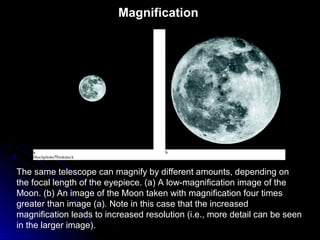 The same telescope can magnify by different amounts, depending on
the focal length of the eyepiece. (a) A low-magnification image of the
Moon. (b) An image of the Moon taken with magnification four times
greater than image (a). Note in this case that the increased
magnification leads to increased resolution (i.e., more detail can be seen
in the larger image).
Magnification
 