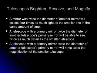 Telescopes Brighten, Resolve, and MagnifyTelescopes Brighten, Resolve, and Magnify
 A mirror with twice the diameter of another mirror willA mirror with twice the diameter of another mirror will
collect four times as much light as the smaller one in thecollect four times as much light as the smaller one in the
same amount of time.same amount of time.
 A telescope with a primary mirror twice the diameter ofA telescope with a primary mirror twice the diameter of
another telescope’s primary mirror will be able to seeanother telescope’s primary mirror will be able to see
twice as much detail as the smaller telescope.twice as much detail as the smaller telescope.
 A telescope with a primary mirror twice the diameter ofA telescope with a primary mirror twice the diameter of
another telescope’s primary mirror will have twice theanother telescope’s primary mirror will have twice the
magnification of the smaller telescope.magnification of the smaller telescope.
 