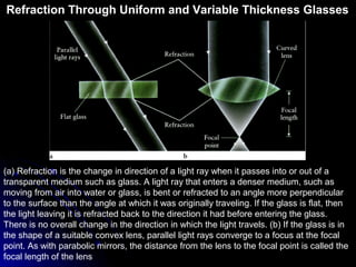 (a) Refraction is the change in direction of a light ray when it passes into or out of a
transparent medium such as glass. A light ray that enters a denser medium, such as
moving from air into water or glass, is bent or refracted to an angle more perpendicular
to the surface than the angle at which it was originally traveling. If the glass is flat, then
the light leaving it is refracted back to the direction it had before entering the glass.
There is no overall change in the direction in which the light travels. (b) If the glass is in
the shape of a suitable convex lens, parallel light rays converge to a focus at the focal
point. As with parabolic mirrors, the distance from the lens to the focal point is called the
focal length of the lens
Refraction Through Uniform and Variable Thickness Glasses
 