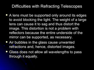 Difficulties with Refracting TelescopesDifficulties with Refracting Telescopes
 A lens must be supported only around its edgesA lens must be supported only around its edges
to avoid blocking the light. The weight of a largeto avoid blocking the light. The weight of a large
lens can cause it to sag and thus distort thelens can cause it to sag and thus distort the
image. This distortion is not a problem withimage. This distortion is not a problem with
reflectors because the entire underside of thereflectors because the entire underside of the
mirror can be supported, as necessary.mirror can be supported, as necessary.
 Air bubbles in the glass cause unwantedAir bubbles in the glass cause unwanted
refractions and, hence, distorted images.refractions and, hence, distorted images.
 Glass does not allow all wavelengths to passGlass does not allow all wavelengths to pass
through it equally.through it equally.
 