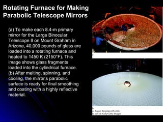 (a) To make each 8.4-m primary
mirror for the Large Binocular
Telescope II on Mount Graham in
Arizona, 40,000 pounds of glass are
loaded into a rotating furnace and
heated to 1450 K (2150°F). This
image shows glass fragments
loaded into the cylindrical furnace.
(b) After melting, spinning, and
cooling, the mirror’s parabolic
surface is ready for final smoothing
and coating with a highly reflective
material.
Rotating Furnace for Making
Parabolic Telescope Mirrors
 