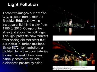 Light Pollution
These two images of New York
City, as seen from under the
Brooklyn Bridge, show the
increase of light in the sky from
1955 to 2010. Compare the
skies just above the buildings.
This light prevents New Yorkers
from seeing dimmer stars that
are visible in darker locations.
Since 1972, light pollution, a
problem for many observatories
around the world, has been
partially controlled by local
ordinances passed by cities.
 