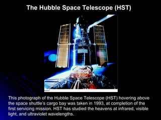This photograph of the Hubble Space Telescope (HST) hovering above
the space shuttle’s cargo bay was taken in 1993, at completion of the
first servicing mission. HST has studied the heavens at infrared, visible
light, and ultraviolet wavelengths.
The Hubble Space Telescope (HST)
 
