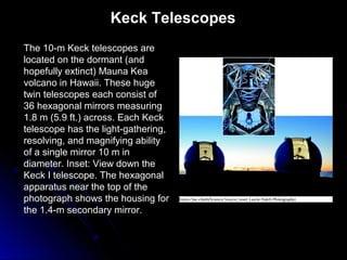The 10-m Keck telescopes are
located on the dormant (and
hopefully extinct) Mauna Kea
volcano in Hawaii. These huge
twin telescopes each consist of
36 hexagonal mirrors measuring
1.8 m (5.9 ft.) across. Each Keck
telescope has the light-gathering,
resolving, and magnifying ability
of a single mirror 10 m in
diameter. Inset: View down the
Keck I telescope. The hexagonal
apparatus near the top of the
photograph shows the housing for
the 1.4-m secondary mirror.
Keck Telescopes
 