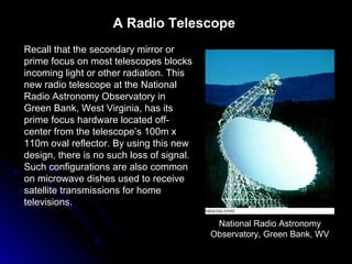 Recall that the secondary mirror or
prime focus on most telescopes blocks
incoming light or other radiation. This
new radio telescope at the National
Radio Astronomy Observatory in
Green Bank, West Virginia, has its
prime focus hardware located off-
center from the telescope’s 100m x
110m oval reflector. By using this new
design, there is no such loss of signal.
Such configurations are also common
on microwave dishes used to receive
satellite transmissions for home
televisions.
National Radio Astronomy
Observatory, Green Bank, WV
A Radio Telescope
 