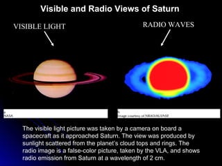 VISIBLE LIGHT RADIO WAVES
The visible light picture was taken by a camera on board a
spacecraft as it approached Saturn. The view was produced by
sunlight scattered from the planet’s cloud tops and rings. The
radio image is a false-color picture, taken by the VLA, and shows
radio emission from Saturn at a wavelength of 2 cm.
Visible and Radio Views of Saturn
 