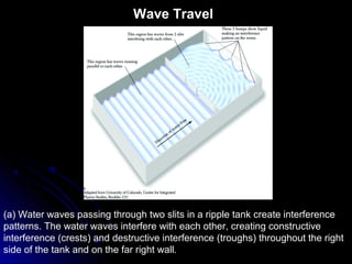 Wave Travel
(a) Water waves passing through two slits in a ripple tank create interference
patterns. The water waves interfere with each other, creating constructive
interference (crests) and destructive interference (troughs) throughout the right
side of the tank and on the far right wall.
 