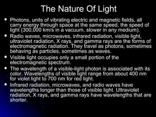 The Nature Of Light
 Photons, units of vibrating electric and magnetic fields, allPhotons, units of vibrating electric and magnetic fields, all
carry energy through space at the same speed, the speed ofcarry energy through space at the same speed, the speed of
light (300,000 km/s in a vacuum, slower in any medium).light (300,000 km/s in a vacuum, slower in any medium).
 Radio waves, microwaves, infrared radiation, visible light,Radio waves, microwaves, infrared radiation, visible light,
ultraviolet radiation, X rays, and gamma rays are the forms ofultraviolet radiation, X rays, and gamma rays are the forms of
electromagnetic radiation. They travel as photons, sometimeselectromagnetic radiation. They travel as photons, sometimes
behaving as particles, sometimes as waves.behaving as particles, sometimes as waves.
 Visible light occupies only a small portion of theVisible light occupies only a small portion of the
electromagnetic spectrum.electromagnetic spectrum.
 The wavelength of a visible-light photon is associated with itsThe wavelength of a visible-light photon is associated with its
color. Wavelengths of visible light range from about 400 nmcolor. Wavelengths of visible light range from about 400 nm
for violet light to 700 nm for red light.for violet light to 700 nm for red light.
 Infrared radiation, microwaves, and radio waves haveInfrared radiation, microwaves, and radio waves have
wavelengths longer than those of visible light. Ultravioletwavelengths longer than those of visible light. Ultraviolet
radiation, X rays, and gamma rays have wavelengths that areradiation, X rays, and gamma rays have wavelengths that are
shorter.shorter.
 