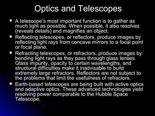 Optics and Telescopes
 A telescope’s most important function is to gather asA telescope’s most important function is to gather as
much light as possible. When possible, it also resolvesmuch light as possible. When possible, it also resolves
(reveals details) and magnifies an object.(reveals details) and magnifies an object.
 Reflecting telescopes, or reflectors, produce images byReflecting telescopes, or reflectors, produce images by
reflecting light rays from concave mirrors to a focal pointreflecting light rays from concave mirrors to a focal point
or focal plane.or focal plane.
 Refracting telescopes, or refractors, produce images byRefracting telescopes, or refractors, produce images by
bending light rays as they pass through glass lenses.bending light rays as they pass through glass lenses.
Glass impurity, opacity to certain wavelengths, andGlass impurity, opacity to certain wavelengths, and
structural difficulties make it inadvisable to buildstructural difficulties make it inadvisable to build
extremely large refractors. Reflectors are not subject toextremely large refractors. Reflectors are not subject to
the problems that limit the usefulness of refractors.the problems that limit the usefulness of refractors.
 Earth-based telescopes are being built with active opticsEarth-based telescopes are being built with active optics
and adaptive optics. These advanced technologies yieldand adaptive optics. These advanced technologies yield
resolving power comparable to the Hubble Spaceresolving power comparable to the Hubble Space
Telescope.Telescope.
 