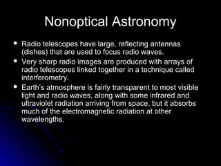 Nonoptical Astronomy
 Radio telescopes have large, reflecting antennasRadio telescopes have large, reflecting antennas
(dishes) that are used to focus radio waves.(dishes) that are used to focus radio waves.
 Very sharp radio images are produced with arrays ofVery sharp radio images are produced with arrays of
radio telescopes linked together in a technique calledradio telescopes linked together in a technique called
interferometry.interferometry.
 Earth’s atmosphere is fairly transparent to most visibleEarth’s atmosphere is fairly transparent to most visible
light and radio waves, along with some infrared andlight and radio waves, along with some infrared and
ultraviolet radiation arriving from space, but it absorbsultraviolet radiation arriving from space, but it absorbs
much of the electromagnetic radiation at othermuch of the electromagnetic radiation at other
wavelengths.wavelengths.
 