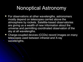 Nonoptical Astronomy
 For observations at other wavelengths, astronomersFor observations at other wavelengths, astronomers
mostly depend on telescopes carried above themostly depend on telescopes carried above the
atmosphere by rockets. Satellite-based observatoriesatmosphere by rockets. Satellite-based observatories
are giving us a wealth of new information about theare giving us a wealth of new information about the
universe and permitting coordinated observation of theuniverse and permitting coordinated observation of the
sky at all wavelengths.sky at all wavelengths.
 Charge-coupled devices (CCDs) record images on manyCharge-coupled devices (CCDs) record images on many
telescopes used between infrared and X-raytelescopes used between infrared and X-ray
wavelengths.wavelengths.
 