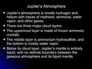  Jupiter’s atmosphere is mostly hydrogen andJupiter’s atmosphere is mostly hydrogen and
helium with traces of methane, ammonia, waterhelium with traces of methane, ammonia, water
vapor, and other gases.vapor, and other gases.
 There are three major cloud layers.There are three major cloud layers.
 The uppermost layer is made of frozen ammoniaThe uppermost layer is made of frozen ammonia
crystals.crystals.
 The middle layer is ammonium hydrosulfide. andThe middle layer is ammonium hydrosulfide. and
the bottom is mostly water vapor.the bottom is mostly water vapor.
 Below its cloud layer, Jupiter’s mantle is entirelyBelow its cloud layer, Jupiter’s mantle is entirely
liquid, with no definite boundary between theliquid, with no definite boundary between the
gaseous atmosphere and its liquid mantle.gaseous atmosphere and its liquid mantle.
Jupiter’s Atmosphere
 