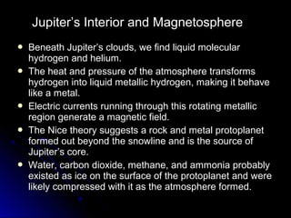  Beneath Jupiter’s clouds, we find liquid molecularBeneath Jupiter’s clouds, we find liquid molecular
hydrogen and helium.hydrogen and helium.
 The heat and pressure of the atmosphere transformsThe heat and pressure of the atmosphere transforms
hydrogen into liquid metallic hydrogen, making it behavehydrogen into liquid metallic hydrogen, making it behave
like a metal.like a metal.
 Electric currents running through this rotating metallicElectric currents running through this rotating metallic
region generate a magnetic field.region generate a magnetic field.
 The Nice theory suggests a rock and metal protoplanetThe Nice theory suggests a rock and metal protoplanet
formed out beyond the snowline and is the source offormed out beyond the snowline and is the source of
Jupiter’s core.Jupiter’s core.
 Water, carbon dioxide, methane, and ammonia probablyWater, carbon dioxide, methane, and ammonia probably
existed as ice on the surface of the protoplanet and wereexisted as ice on the surface of the protoplanet and were
likely compressed with it as the atmosphere formed.likely compressed with it as the atmosphere formed.
Jupiter’s Interior and Magnetosphere
 