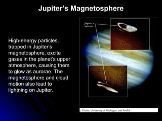 Jupiter’s Magnetosphere
High-energy particles,
trapped in Jupiter’s
magnetosphere, excite
gases in the planet’s upper
atmosphere, causing them
to glow as aurorae. The
magnetosphere and cloud
motion also lead to
lightning on Jupiter.
 