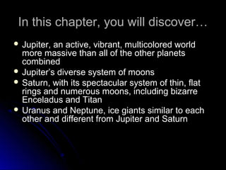 In this chapter, you will discover…In this chapter, you will discover…
 Jupiter, an active, vibrant, multicolored worldJupiter, an active, vibrant, multicolored world
more massive than all of the other planetsmore massive than all of the other planets
combinedcombined
 Jupiter’s diverse system of moonsJupiter’s diverse system of moons
 Saturn, with its spectacular system of thin, flatSaturn, with its spectacular system of thin, flat
rings and numerous moons, including bizarrerings and numerous moons, including bizarre
Enceladus and TitanEnceladus and Titan
 Uranus and Neptune, ice giants similar to eachUranus and Neptune, ice giants similar to each
other and different from Jupiter and Saturnother and different from Jupiter and Saturn
 