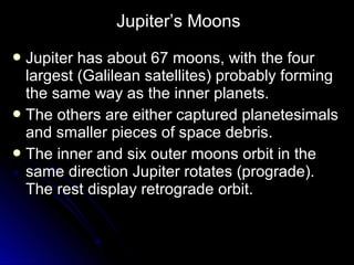  Jupiter has about 67 moons, with the fourJupiter has about 67 moons, with the four
largest (Galilean satellites) probably forminglargest (Galilean satellites) probably forming
the same way as the inner planets.the same way as the inner planets.
 The others are either captured planetesimalsThe others are either captured planetesimals
and smaller pieces of space debris.and smaller pieces of space debris.
 The inner and six outer moons orbit in theThe inner and six outer moons orbit in the
same direction Jupiter rotates (prograde).same direction Jupiter rotates (prograde).
The rest display retrograde orbit.The rest display retrograde orbit.
Jupiter’s Moons
 