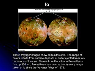 Io
These Voyager images show both sides of Io. The range of
colors results from surface deposits of sulfur ejected from Io’s
numerous volcanoes. Plumes from the volcano Prometheus
rise up 100 km. Prometheus has been active in every image
taken of Io since the Voyager flybys of 1979.
 