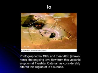 Io
Photographed in 1999 and then 2000 (shown
here), the ongoing lava flow from this volcanic
eruption at Tvashtar Catena has considerably
altered this region of Io’s surface.
 