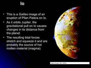 Io
• This is a Galileo image of an
eruption of Pilan Patera on Io.
• As it orbits Jupiter, the
gravitational pull on Io causes
changes in its distance from
the planet.
• The resulting tidal forces
stretch and squeeze it and are
probably the source of hot
molten material (magma).
 
