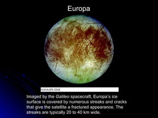 Imaged by the Galileo spacecraft, Europa’s ice
surface is covered by numerous streaks and cracks
that give the satellite a fractured appearance. The
streaks are typically 20 to 40 km wide.
Europa
 