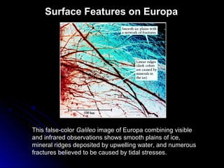 Surface Features on Europa
This false-color Galileo image of Europa combining visible
and infrared observations shows smooth plains of ice,
mineral ridges deposited by upwelling water, and numerous
fractures believed to be caused by tidal stresses.
 