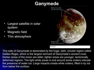 Ganymede
This side of Ganymede is dominated by the huge, dark, circular region called
Galileo Regio, which is the largest remnant of Ganymede’s ancient crust.
Darker areas of the moon are older; lighter areas are younger, tectonically
deformed regions. The light white areas in and around some craters indicate
the presence of water ice. Large impacts create white craters, filled in by ice
from below the surface.
• Largest satellite in solar
system
• Magnetic field
• Thin atmosphere
 
