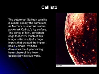 Callisto
The outermost Galilean satellite
is almost exactly the same size
as Mercury. Numerous craters
pockmark Callisto’s icy surface.
The series of faint, concentric
rings that cover much of this
image is the result of a huge
impact that created the impact
basin Valhalla. Valhalla
dominates the Jupiter-facing
hemisphere of this frozen,
geologically inactive world.
 