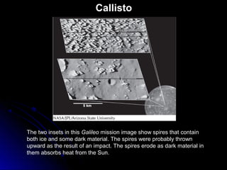 Callisto
The two insets in this Galileo mission image show spires that contain
both ice and some dark material. The spires were probably thrown
upward as the result of an impact. The spires erode as dark material in
them absorbs heat from the Sun.
 