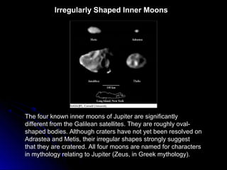 Irregularly Shaped Inner Moons
The four known inner moons of Jupiter are significantly
different from the Galilean satellites. They are roughly oval-
shaped bodies. Although craters have not yet been resolved on
Adrastea and Metis, their irregular shapes strongly suggest
that they are cratered. All four moons are named for characters
in mythology relating to Jupiter (Zeus, in Greek mythology).
 