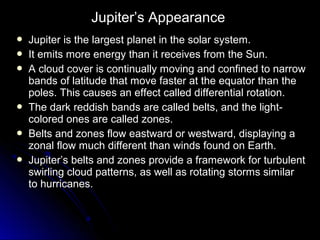  Jupiter is the largest planet in the solar system.Jupiter is the largest planet in the solar system.
 It emits more energy than it receives from the Sun.It emits more energy than it receives from the Sun.
 A cloud cover is continually moving and confined to narrowA cloud cover is continually moving and confined to narrow
bands of latitude that move faster at the equator than thebands of latitude that move faster at the equator than the
poles. This causes an effect called differential rotation.poles. This causes an effect called differential rotation.
 The dark reddish bands are called belts, and the light-The dark reddish bands are called belts, and the light-
colored ones are called zones.colored ones are called zones.
 Belts and zones flow eastward or westward, displaying aBelts and zones flow eastward or westward, displaying a
zonal flow much different than winds found on Earth.zonal flow much different than winds found on Earth.
 Jupiter’s belts and zones provide a framework for turbulentJupiter’s belts and zones provide a framework for turbulent
swirling cloud patterns, as well as rotating storms similarswirling cloud patterns, as well as rotating storms similar
to hurricanes.to hurricanes.
Jupiter’s Appearance
 