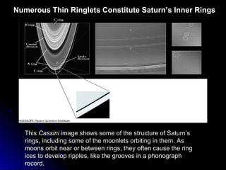 Numerous Thin Ringlets Constitute Saturn’s Inner Rings
This Cassini image shows some of the structure of Saturn’s
rings, including some of the moonlets orbiting in them. As
moons orbit near or between rings, they often cause the ring
ices to develop ripples, like the grooves in a phonograph
record.
 
