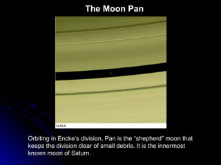The Moon Pan
Orbiting in Encke’s division, Pan is the “shepherd” moon that
keeps the division clear of small debris. It is the innermost
known moon of Saturn.
 