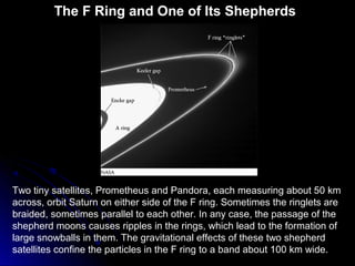 The F Ring and One of Its Shepherds
Two tiny satellites, Prometheus and Pandora, each measuring about 50 km
across, orbit Saturn on either side of the F ring. Sometimes the ringlets are
braided, sometimes parallel to each other. In any case, the passage of the
shepherd moons causes ripples in the rings, which lead to the formation of
large snowballs in them. The gravitational effects of these two shepherd
satellites confine the particles in the F ring to a band about 100 km wide.
 