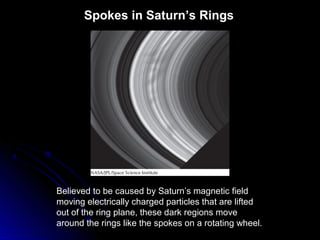 Spokes in Saturn’s Rings
Believed to be caused by Saturn’s magnetic field
moving electrically charged particles that are lifted
out of the ring plane, these dark regions move
around the rings like the spokes on a rotating wheel.
 