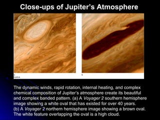 Close-ups of Jupiter’s Atmosphere
The dynamic winds, rapid rotation, internal heating, and complex
chemical composition of Jupiter’s atmosphere create its beautiful
and complex banded pattern. (a) A Voyager 2 southern hemisphere
image showing a white oval that has existed for over 40 years.
(b) A Voyager 2 northern hemisphere image showing a brown oval.
The white feature overlapping the oval is a high cloud.
 