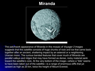 Miranda
The patchwork appearance of Miranda in this mosaic of Voyager 2 images
suggests that this satellite consists of huge chunks of rock and ice that came back
together after an ancient, shattering impact by an asteroid or a neighboring
Uranian moon. The curious banded features that cover much of Miranda are
parallel valleys and ridges that may have formed as dense, rocky material sank
toward the satellite’s core. At the very bottom of the image—where a “bite” seems
to have been taken out of the satellite—is a range of enormous cliffs that jut
upward as high as 20 km, twice the height of Mount Everest.
 