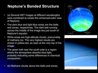 Neptune’s Banded Structure
• (a) Several HST images at different wavelengths
were combined to create this enhanced-color view
of Neptune.
• The dark blue and light blue areas are the belts
and zones, respectively. The dark belt running
across the middle of the image lies just south of
Neptune’s equator.
• White areas are high-altitude clouds, presumably
of methane ice. The very highest clouds are
shown in yellow-red, as seen at the very top of the
image.
• The green belt near the south pole is a region
where the atmosphere absorbs blue light,
probably indicating some differences in chemical
composition.
• (b) Methane clouds above the belts and zones.
 