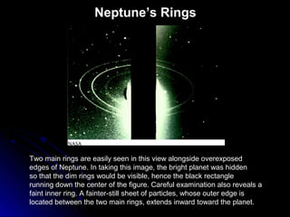 Neptune’s Rings
Two main rings are easily seen in this view alongside overexposed
edges of Neptune. In taking this image, the bright planet was hidden
so that the dim rings would be visible, hence the black rectangle
running down the center of the figure. Careful examination also reveals a
faint inner ring. A fainter-still sheet of particles, whose outer edge is
located between the two main rings, extends inward toward the planet.
 