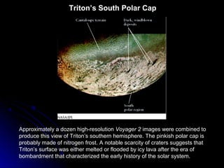 Triton’s South Polar Cap
Approximately a dozen high-resolution Voyager 2 images were combined to
produce this view of Triton’s southern hemisphere. The pinkish polar cap is
probably made of nitrogen frost. A notable scarcity of craters suggests that
Triton’s surface was either melted or flooded by icy lava after the era of
bombardment that characterized the early history of the solar system.
 