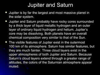 Jupiter and Saturn
 Jupiter is by far the largest and most massive planet inJupiter is by far the largest and most massive planet in
the solar system.the solar system.
 Jupiter and Saturn probably have rocky cores surroundedJupiter and Saturn probably have rocky cores surrounded
by a thick layer of liquid metallic hydrogen and an outerby a thick layer of liquid metallic hydrogen and an outer
layer of ordinary liquid hydrogen and helium. Jupiter’slayer of ordinary liquid hydrogen and helium. Jupiter’s
core may be dissolving. Both planets have an overallcore may be dissolving. Both planets have an overall
chemical composition very similar to that of the Sun.chemical composition very similar to that of the Sun.
 The visible features of Jupiter exist in the outermostThe visible features of Jupiter exist in the outermost
100100 km of its atmosphere. Saturn has similar features, butkm of its atmosphere. Saturn has similar features, but
they are much fainter. Three cloud layers exist in thethey are much fainter. Three cloud layers exist in the
upper atmospheres of both Jupiter and Saturn. Becauseupper atmospheres of both Jupiter and Saturn. Because
Saturn’s cloud layers extend through a greater range ofSaturn’s cloud layers extend through a greater range of
altitudes, the colors of the Saturnian atmosphere appearaltitudes, the colors of the Saturnian atmosphere appear
muted.muted.
 
