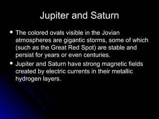 Jupiter and Saturn
 The colored ovals visible in the JovianThe colored ovals visible in the Jovian
atmospheres are gigantic storms, some of whichatmospheres are gigantic storms, some of which
(such as the Great Red Spot) are stable and(such as the Great Red Spot) are stable and
persist for years or even centuries.persist for years or even centuries.
 Jupiter and Saturn have strong magnetic fieldsJupiter and Saturn have strong magnetic fields
created by electric currents in their metalliccreated by electric currents in their metallic
hydrogen layers.hydrogen layers.
 