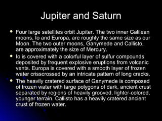 Jupiter and Saturn
 Four large satellites orbit Jupiter. The two inner GalileanFour large satellites orbit Jupiter. The two inner Galilean
moons, Io and Europa, are roughly the same size as ourmoons, Io and Europa, are roughly the same size as our
Moon. The two outer moons, Ganymede and Callisto,Moon. The two outer moons, Ganymede and Callisto,
are approximately the size of Mercury.are approximately the size of Mercury.
 Io is covered with a colorful layer of sulfur compoundsIo is covered with a colorful layer of sulfur compounds
deposited by frequent explosive eruptions from volcanicdeposited by frequent explosive eruptions from volcanic
vents. Europa is covered with a smooth layer of frozenvents. Europa is covered with a smooth layer of frozen
water crisscrossed by an intricate pattern of long cracks.water crisscrossed by an intricate pattern of long cracks.
 The heavily cratered surface of Ganymede is composedThe heavily cratered surface of Ganymede is composed
of frozen water with large polygons of dark, ancient crustof frozen water with large polygons of dark, ancient crust
separated by regions of heavily grooved, lighter-colored,separated by regions of heavily grooved, lighter-colored,
younger terrain. Callisto has a heavily cratered ancientyounger terrain. Callisto has a heavily cratered ancient
crust of frozen water.crust of frozen water.
 
