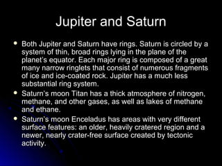 Jupiter and Saturn
 Both Jupiter and Saturn have rings. Saturn is circled by aBoth Jupiter and Saturn have rings. Saturn is circled by a
system of thin, broad rings lying in the plane of thesystem of thin, broad rings lying in the plane of the
planet’s equator. Each major ring is composed of a greatplanet’s equator. Each major ring is composed of a great
many narrow ringlets that consist of numerous fragmentsmany narrow ringlets that consist of numerous fragments
of ice and ice-coated rock. Jupiter has a much lessof ice and ice-coated rock. Jupiter has a much less
substantial ring system.substantial ring system.
 Saturn’s moon Titan has a thick atmosphere of nitrogen,Saturn’s moon Titan has a thick atmosphere of nitrogen,
methane, and other gases, as well as lakes of methanemethane, and other gases, as well as lakes of methane
and ethane.and ethane.
 Saturn’s moon Enceladus has areas with very differentSaturn’s moon Enceladus has areas with very different
surface features: an older, heavily cratered region and asurface features: an older, heavily cratered region and a
newer, nearly crater-free surface created by tectonicnewer, nearly crater-free surface created by tectonic
activity.activity.
 