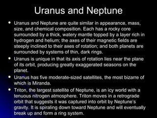 Uranus and Neptune
 Uranus and Neptune are quite similar in appearance, mass,Uranus and Neptune are quite similar in appearance, mass,
size, and chemical composition. Each has a rocky coresize, and chemical composition. Each has a rocky core
surrounded by a thick, watery mantle topped by a layer rich insurrounded by a thick, watery mantle topped by a layer rich in
hydrogen and helium; the axes of their magnetic fields arehydrogen and helium; the axes of their magnetic fields are
steeply inclined to their axes of rotation; and both planets aresteeply inclined to their axes of rotation; and both planets are
surrounded by systems of thin, dark rings.surrounded by systems of thin, dark rings.
 Uranus is unique in that its axis of rotation lies near the planeUranus is unique in that its axis of rotation lies near the plane
of its orbit, producing greatly exaggerated seasons on theof its orbit, producing greatly exaggerated seasons on the
planet.planet.
 Uranus has five moderate-sized satellites, the most bizarre ofUranus has five moderate-sized satellites, the most bizarre of
which is Miranda.which is Miranda.
 Triton, the largest satellite of Neptune, is an icy world with aTriton, the largest satellite of Neptune, is an icy world with a
tenuous nitrogen atmosphere. Triton moves in a retrogradetenuous nitrogen atmosphere. Triton moves in a retrograde
orbit that suggests it was captured into orbit by Neptune’sorbit that suggests it was captured into orbit by Neptune’s
gravity. It is spiraling down toward Neptune and will eventuallygravity. It is spiraling down toward Neptune and will eventually
break up and form a ring system.break up and form a ring system.
 