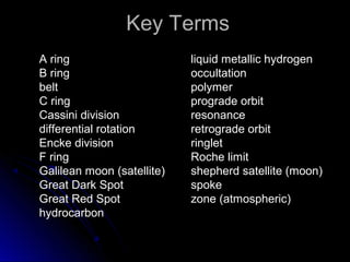 Key TermsKey Terms
A ring
B ring
belt
C ring
Cassini division
differential rotation
Encke division
F ring
Galilean moon (satellite)
Great Dark Spot
Great Red Spot
hydrocarbon
liquid metallic hydrogen
occultation
polymer
prograde orbit
resonance
retrograde orbit
ringlet
Roche limit
shepherd satellite (moon)
spoke
zone (atmospheric)
 