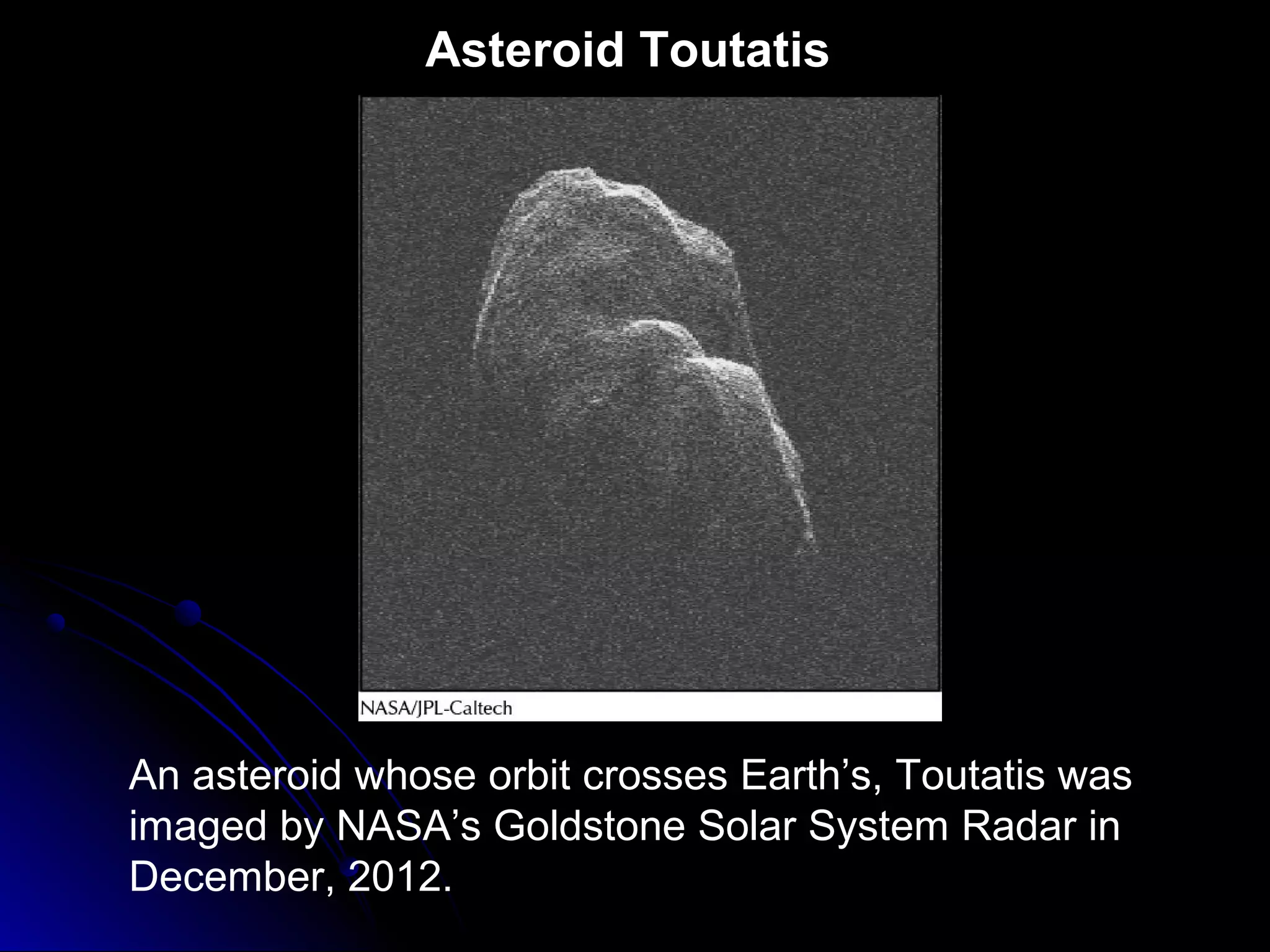 Asteroid Toutatis
An asteroid whose orbit crosses Earth’s, Toutatis was
imaged by NASA’s Goldstone Solar System Radar in
December, 2012.
 