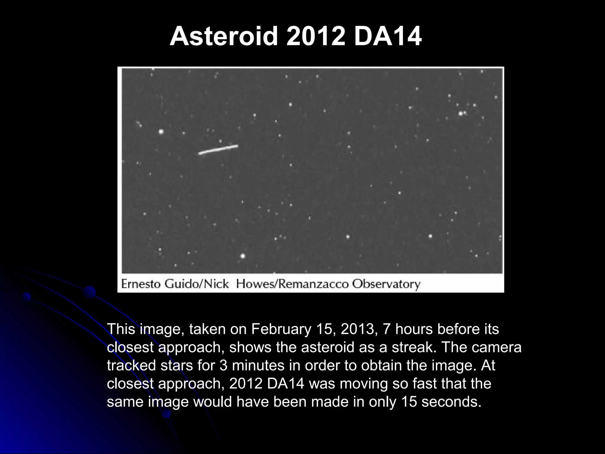 Asteroid 2012 DA14
This image, taken on February 15, 2013, 7 hours before its
closest approach, shows the asteroid as a streak. The camera
tracked stars for 3 minutes in order to obtain the image. At
closest approach, 2012 DA14 was moving so fast that the
same image would have been made in only 15 seconds.
 