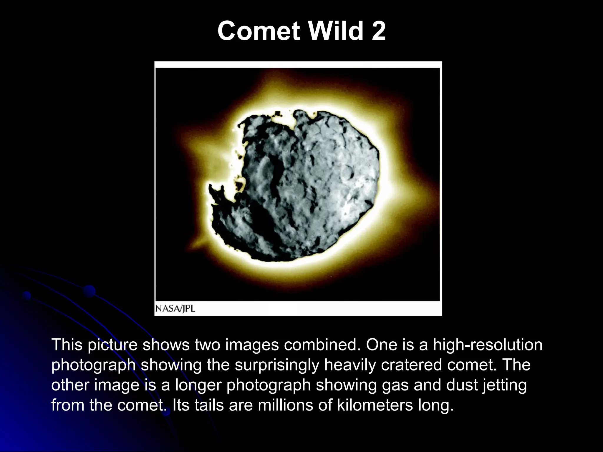 Comet Wild 2
This picture shows two images combined. One is a high-resolution
photograph showing the surprisingly heavily cratered comet. The
other image is a longer photograph showing gas and dust jetting
from the comet. Its tails are millions of kilometers long.
 