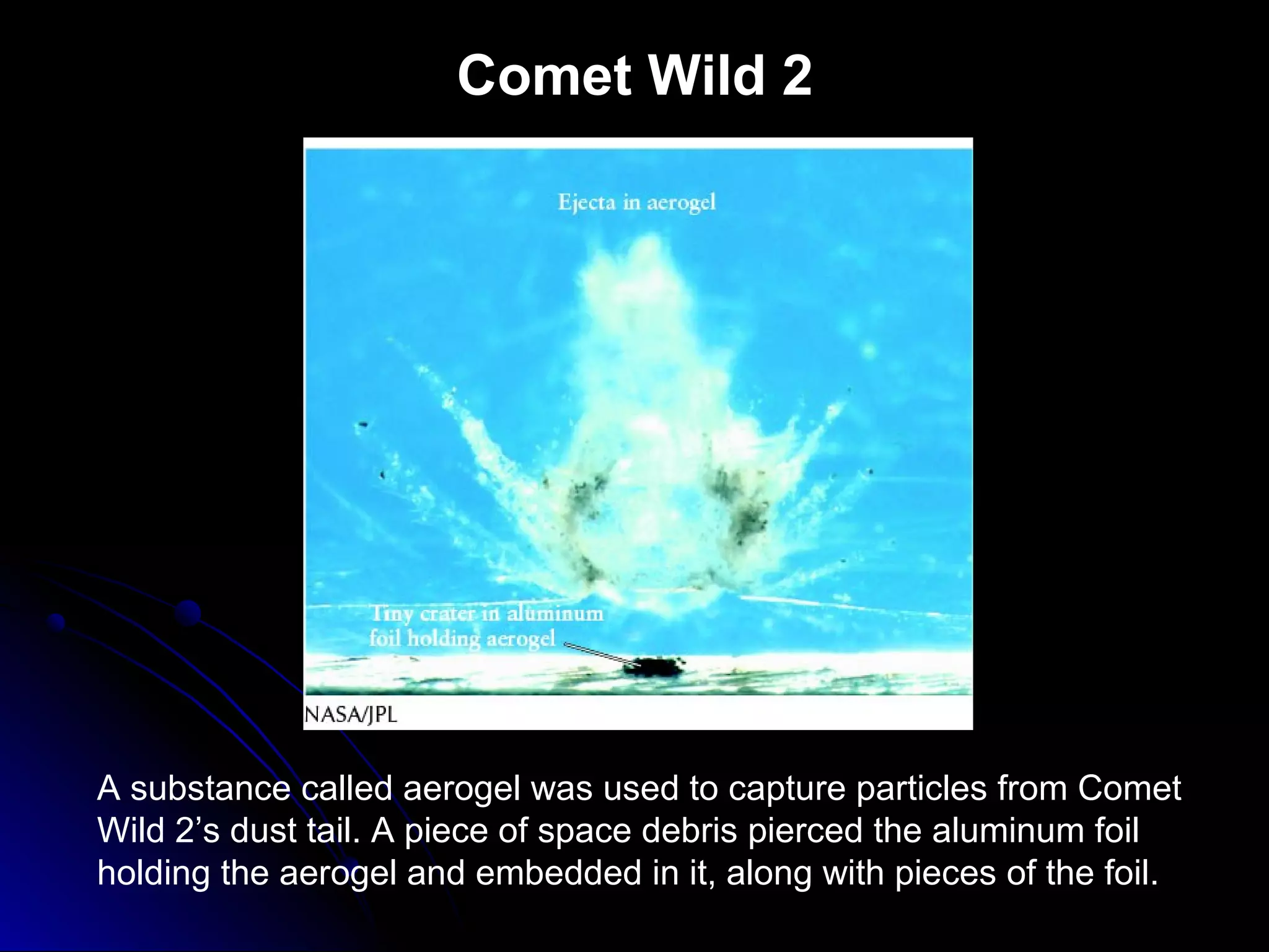 Comet Wild 2
A substance called aerogel was used to capture particles from Comet
Wild 2’s dust tail. A piece of space debris pierced the aluminum foil
holding the aerogel and embedded in it, along with pieces of the foil.
 